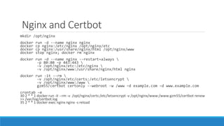 Nginx and Certbot
mkdir /opt/nginx
docker run -d --name nginx nginx
docker cp nginx:/etc/nginx /opt/nginx/etc
docker cp nginx:/usr/share/nginx/html /opt/nginx/www
docker stop nginx; docker rm nginx
docker run –d --name nginx --restart=always 
-p 80:80 –p 443:443 
-v /opt/nginx/etc:/etc/nginx 
-v /opt/nginx/www:/usr/share/nginx/html nginx
docker run -it --rm 
-v /opt/nginx/etc/certs:/etc/letsencrypt 
-v /opt/nginx/www:/www 
gzm55/certbot certonly --webroot -w /www –d example.com –d www.example.com
crontab –e
30 2 * * 1 docker run -it --rm -v /opt/nginx/certs:/etc/letsencrypt -v /opt/nginx/www:/www gzm55/certbot renew
>> /var/log/certbot.log
35 2 * * 1 docker exec nginx nginx -s reload
 