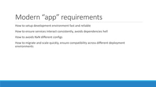 Modern “app” requirements
How to setup development environment fast and reliable
How to ensure services interact consistently, avoids dependencies hell
How to avoids NxN different configs
How to migrate and scale quickly, ensure compatibility across different deployment
environments
 