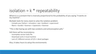 isolation = k * repeatability
Where k is a constant that is inversely proportional to the probability of you saying "It works on
my machine".
Multiple tools for every stack to solve the isolation problem
◦ Compile your Python + virtualenv + pip + buildout + supervisord
◦ Rbenv + bundle + foreman + Capistrano + foreman
“This is like having sex with two condoms and anticonception pills.”
Still there will be inconsistency
◦ Incomplete version locks file
◦ Download cache in local machine
◦ Lack of / different version of C/C++ devel packages
Also, It takes hours to setup the environments
 