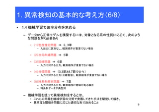 9
1. 異常検知の基本的な考え方（6/8）
• 1.4 機械学習で確率分布を求める
– データから正常モデルを構築するには、対象となる系の性質に応じて、次のよう
な問題を解く必要あり
• （1）密度推定問題 ⇒ 2、3章
– 入出力に区別なし、観測順序が重要でない場合
• （2）次元削減問題 ⇒ 5章
• （3）回帰問題 ⇒ 6章
– 入力に対する出力、観測順序が重要でない場合
• （4）分類問題 ⇒ （3.3節と8.7節で少々）
– 入力に対する出力（※離散値）、観測順序が重要でない場合
• （5）時系列解析問題 ⇒ 7章
– 入力に対する出力、観測順序に意味がある場合
– 時系列データが典型的
– 機械学習を使って異常検知をするとは、
• これらの問題を機械学習の分野で発展してきた手法を駆使して解き、
• 異常度と閾値を問題に応じた適切な形で決めること
 