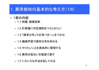 4
1. 異常検知の基本的な考え方（1/8）
• 1章の内容
– 1.1 例題：健康診断
– 1.2 計算機に判定規則をつくらせたい
– 1.3 「確率分布」で正常パターンをつかむ
– 1.4 機械学習で確率分布を求める
– 1.5 やりたいことを具体的に整理する
– 1.6 異常の度合いを数値で表す
– 1.7 いろいろな手法を試してみる
 