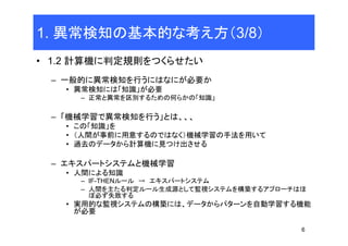 6
1. 異常検知の基本的な考え方（3/8）
• 1.2 計算機に判定規則をつくらせたい
– 一般的に異常検知を行うにはなにが必要か
• 異常検知には「知識」が必要
– 正常と異常を区別するための何らかの「知識」
– 「機械学習で異常検知を行う」とは、、、
• この「知識」を
• （人間が事前に用意するのではなく）機械学習の手法を用いて
• 過去のデータから計算機に見つけ出させる
– エキスパートシステムと機械学習
• 人間による知識
– IF-THENルール → エキスパートシステム
– 人間を主たる判定ルール生成源として監視システムを構築するアプローチはほ
ぼ必ず失敗する
• 実用的な監視システムの構築には、データからパターンを自動学習する機能
が必要
 
