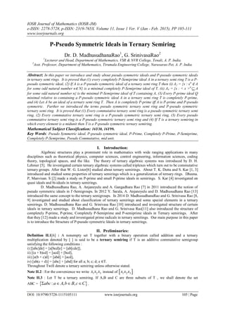 IOSR Journal of Mathematics (IOSR-JM)
e-ISSN: 2278-5728, p-ISSN: 2319-765X. Volume 11, Issue 1 Ver. V (Jan - Feb. 2015), PP 105-111
www.iosrjournals.org
DOI: 10.9790/5728-1115105111 www.iosrjournals.org 105 | Page
P-Pseudo Symmetric Ideals in Ternary Semiring
Dr. D. MadhusudhanaRao1
, G. SrinivasaRao2
1
Lecturer and Head, Department of Mathematics, VSR & NVR College, Tenali, A. P. India.
2
Asst. Professor, Department of Mathematics, Tirumala Engineering College, Narasarao Pet, A. P. India.
Abstract: In this paper we introduce and study about pseudo symmetric ideals and P-pseudo symmetric ideals
in ternary semi rings. It is proved that (1) every completely P-Semiprime ideal A in a ternary semi ring T is a P-
pseudo symmetric ideal, (2) If A is a P-pseudo symmetric ideal of a ternary semi ring T then (i) A2 = {x : xn
∈ A
for some odd natural number n∈ N} is a minimal completely P-Semiprime ideal of T, (ii) A4 = {x : < x >n
 A
for some odd natural number n} is the minimal P-Semiprime ideal of T containing A, (3) Every P-prime ideal Q
minimal relative to containing a P-pseudo symmetric ideal A in a ternary semi ring T is completely P-prime,
and (4) Let A be an ideal of a ternary semi ring T. Then A is completely P-prime iff A is P-prime and P-pseudo
symmetric. Further we introduced the terms pseudo symmetric ternary semi ring and P-pseudo symmetric
ternary semi ring. It is proved that (1) Every commutative ternary semi ring is a pseudo symmetric ternary semi
ring, (2) Every commutative ternary semi ring is a P-pseudo symmetric ternary semi ring, (3) Every pseudo
commutative ternary semi ring is a P-pseudo symmetric ternary semi ring and (4) If T is a ternary semiring in
which every element is a midunit then T is a P-pseudo symmetric ternary semiring.
Mathematical Subject Classification: 16Y30, 16Y99.
Key Words: Pseudo Symmetric ideal, P-pseudo symmetric ideal, P-Prime, Completely P-Prime, P-Semiprime,
Completely P-Semiprime, Pseudo Commutative, mid unit.
I. Introduction:
Algebraic structures play a prominent role in mathematics with wide ranging applications in many
disciplines such as theoretical physics, computer sciences, control engineering, information sciences, coding
theory, topological spaces, and the like. The theory of ternary algebraic systems was introduced by D. H.
Lehmer [5]. He investigated certain ternary algebraic systems called triplexes which turn out to be commutative
ternary groups. After that W. G. Lister[6] studied about ternary semirings. About T. K. Dutta and S. Kar [1, 3]
introduced and studied some properties of ternary semirings which is a generalization of ternary rings. Dheena.
P, Manvisan. S [2] made a study on P-prime and small P-prime ideals in semirings. S. Kar [4] investigated on
quasi ideals and bi-ideals in ternary semirings.
D. Madhusudhana Rao, A. Anjaneyulu and A. Gangadhara Rao [7] in 2011 introduced the notion of
pseudo symmetric ideals in Γ-Semigroups. In 2012 Y. Sarala, A. Anjaneyulu and D. Madhusudhana Rao [13]
introduced the same concept to the ternary semigroups. In 2014 D. MadhusudhanaRao and G. Srinivasa Rao [8,
9] investigated and studied about classification of ternary semirings and some special elements in a ternary
semirings. D. Madhsusudhana Rao and G. Srinivasa Rao [10] introduced and investigated structure of certain
ideals in ternary semirings. D. Madhusudhana Rao and G. Srinivasa Rao[11] also introduced the structure of
completely P-prime, P-prime, Completely P-Semiprime and P-semiprime ideals in Ternary semirings. After
that they [12] made a study and investigated prime radicals in ternary semitings. Our main purpose in this paper
is to introduce the Structure of P-pseudo symmetric Ideals in ternary semirings.
II. Preliminaries:
Definition II.1[6] : A nonempty set T together with a binary operation called addition and a ternary
multiplication denoted by [ ] is said to be a ternary semiring if T is an additive commutative semigroup
satisfying the following conditions :
i) [[abc]de] = [a[bcd]e] = [ab[cde]],
ii) [(a + b)cd] = [acd] + [bcd],
iii) [a(b + c)d] = [abd] + [acd],
iv) [ab(c + d)] = [abc] + [abd] for all a; b; c; d; e ∈T.
Throughout Twill denote a ternary semiring unless otherwise stated.
Note II.2 : For the convenience we write 1 2 3x x x instead of  1 2 3x x x
Note II.3 : Let T be a ternary semiring. If A,B and C are three subsets of T , we shall denote the set
ABC =  : , ,abc a A b B c C    .
 