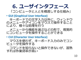 6. ユーザインタフェース
「コンピュータと人とを橋渡しする仕組み」
• GUI (Graphical User Interface)
キーボードでの文字入力以外に、ウィンドウ
のメニューやアイコンをマウスで操作すること
により、様々な処理を行う
メニューから機能を選ぶなどの形で、視覚的
にコンピュータを操作することができる
• CUI (Character User Interface)
マウスを使わず、キーボード入力のみでコン
ピュータを操作する
コマンドを知らないと操作できないが、習熟
すれば作業効率が高い
10
 