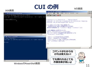 CUI の例DOS画面
WindowsのPowerShell画面
Rの画面
11
コマンドがわからな
ければ使えない!
でも慣れればとても
作業効率が高いよ
 