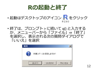 • 起動はデスクトップのアイコン をクリック
• 終了は、プロンプト > に続いて q() と入力する
か、メニューバーから「ファイル」⇒「終了」
を選択し、表示される次の質問ダイアログで
「いいえ」を選択
Rの起動と終了
12
 