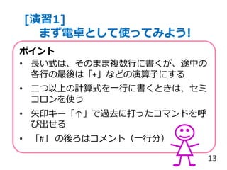 [演習1]
まず電卓として使ってみよう!
13
ポイント
• 長い式は、そのまま複数行に書くが、途中の
各行の最後は「+」などの演算子にする
• 二つ以上の計算式を一行に書くときは、セミ
コロンを使う
• 矢印キー「↑」で過去に打ったコマンドを呼
び出せる
• 「#」 の後ろはコメント（一行分）
 
