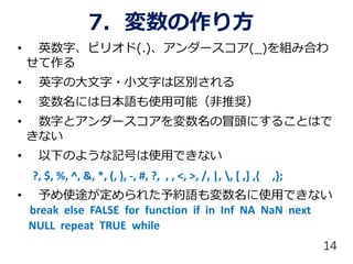 7. 変数の作り方
• 英数字、ピリオド(.)、アンダースコア(_)を組み合わ
せて作る
• 英字の大文字・小文字は区別される
• 変数名には日本語も使用可能（非推奨）
• 数字とアンダースコアを変数名の冒頭にすることはで
きない
• 以下のような記号は使用できない
?, $, %, ^, &, *, (, ), -, #, ?, , , <, >, /, |, , [ ,] ,{ ,};
• 予め使途が定められた予約語も変数名に使用できない
break else FALSE for function if in Inf NA NaN next
NULL repeat TRUE while
14
 