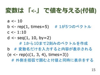 変数は 「<-」 で値を与える(付値)
a <- 10
b <- rep(1, times=5) # 1が5つのベクトル
c <- 1:10
d <- seq(1, 10, by=2)
# 1から10まで2刻みのベクトルを作成
b # 変数名だけを入力すると内容が表示される
(e <- rep(c(1, 3, 4), times=3))
# 外側を括弧で囲むと付値と同時に表示をする
15
 