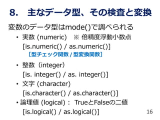 8. 主なデータ型、その検査と変換
変数のデータ型はmode()で調べられる
• 実数 (numeric) ※ 倍精度浮動小数点
[is.numeric() / as.numeric()]
• 整数（integer）
[is. integer() / as. integer()]
• 文字 (character)
[is.character() / as.character()]
• 論理値 (logical) : TrueとFalseのニ値
[is.logical() / as.logical()] 16
［型チェック関数 / 型変換関数］
 
