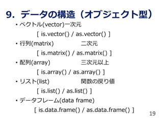 9. データの構造（オブジェクト型）
• ベクトル(vector)一次元
[ is.vector() / as.vector() ]
• 行列(matrix) 二次元
[ is.matrix() / as.matrix() ]
• 配列(array) 三次元以上
[ is.array() / as.array() ]
• リスト(list) 関数の戻り値
[ is.list() / as.list() ]
• データフレーム(data frame)
[ is.data.frame() / as.data.frame() ]
19
 