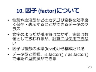 10. 因子 (factor)について
• 性別や血液型などのカテゴリ変数を効率良
く保存・表示することができるデータのク
ラス
• 文字のようだが引用符はつかず、実態は数
値として扱われるが、計算には使用できな
い
• 因子は複数の水準(level)から構成される
• データ型と同様、is.factor() / as.factor()
で確認や型変換ができる
23
 
