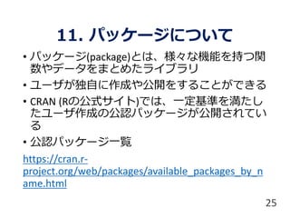 11. パッケージについて
• パッケージ(package)とは、様々な機能を持つ関
数やデータをまとめたライブラリ
• ユーザが独自に作成や公開をすることができる
• CRAN (Rの公式サイト)では、一定基準を満たし
たユーザ作成の公認パッケージが公開されてい
る
• 公認パッケージ一覧
https://cran.r-
project.org/web/packages/available_packages_by_n
ame.html
25
 
