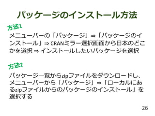 パッケージのインストール方法
メニューバーの「パッケージ」⇒「パッケージのイ
ンストール」⇒ CRANミラー選択画面から日本のどこ
かを選択 ⇒ インストールしたいパッケージを選択
パッケージ一覧からzipファイルをダウンロードし、
メニューバーから「パッケージ」⇒「ローカルにあ
るzipファイルからのパッケージのインストール」を
選択する
26
 
