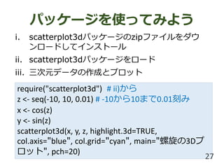 require("scatterplot3d") # ii)から
z <- seq(-10, 10, 0.01) # -10から10まで0.01刻み
x <- cos(z)
y <- sin(z)
scatterplot3d(x, y, z, highlight.3d=TRUE,
col.axis="blue", col.grid="cyan", main="螺旋の3Dプ
ロット", pch=20)
パッケージを使ってみよう
i. scatterplot3dパッケージのzipファイルをダウ
ンロードしてインストール
ii. scatterplot3dパッケージをロード
iii. 三次元データの作成とプロット
27
 