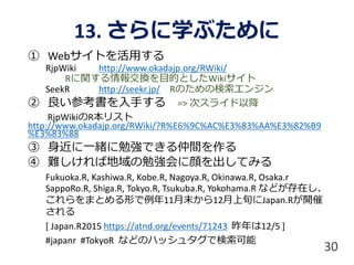 13. さらに学ぶために
① Webサイトを活用する
RjpWiki http://www.okadajp.org/RWiki/
Rに関する情報交換を目的としたWikiサイト
SeekR http://seekr.jp/ Rのための検索エンジン
② 良い参考書を入手する => 次スライド以降
RjpWikiのR本リスト
http://www.okadajp.org/RWiki/?R%E6%9C%AC%E3%83%AA%E3%82%B9
%E3%83%88
③ 身近に一緒に勉強できる仲間を作る
④ 難しければ地域の勉強会に顔を出してみる
Fukuoka.R, Kashiwa.R, Kobe.R, Nagoya.R, Okinawa.R, Osaka.r
SappoRo.R, Shiga.R, Tokyo.R, Tsukuba.R, Yokohama.R などが存在し、
これらをまとめる形で例年11月末から12月上旬にJapan.Rが開催
される
[ Japan.R2015 https://atnd.org/events/71243 昨年は12/5 ]
#japanr #TokyoR などのハッシュタグで検索可能
30
 