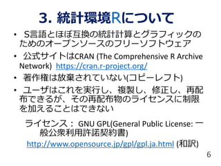 3. 統計環境Rについて
• S言語とほぼ互換の統計計算とグラフィックの
ためのオープンソースのフリーソフトウェア
• 公式サイトはCRAN (The Comprehensive R Archive
Network) https://cran.r-project.org/
• 著作権は放棄されていない(コピーレフト)
• ユーザはこれを実行し、複製し、修正し、再配
布できるが、その再配布物のライセンスに制限
を加えることはできない
ライセンス： GNU GPL(General Public License: 一
般公衆利用許諾契約書)
http://www.opensource.jp/gpl/gpl.ja.html (和訳)
6
 