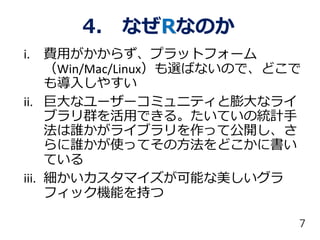 4. なぜRなのか
i. 費用がかからず、プラットフォーム
（Win/Mac/Linux）も選ばないので、どこで
も導入しやすい
ii. 巨大なユーザーコミュニティと膨大なライ
ブラリ群を活用できる。たいていの統計手
法は誰かがライブラリを作って公開し、さ
らに誰かが使ってその方法をどこかに書い
ている
iii. 細かいカスタマイズが可能な美しいグラ
フィック機能を持つ
7
 