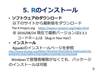 5. Rのインストール
• ソフトウェアのダウンロード
以下のサイトから最新版をダウンロード
The R Project.org https://www.r-project.org/index.html
※ 2016/08/24 現在で最新バージョンは3.3.1
コードネームは（Bug in Your Hair）
• インストール
Rjpwikiのインストールページを参照
http://www.okadajp.org/RWiki/?R%20%E3%81%AE%E3%82%A4%E3%
83%B3%E3%82%B9%E3%83%88%E3%83%BC%E3%83%AB
Windowsで管理者権限がなくても、パッケージ
のインストールは可能
8
 