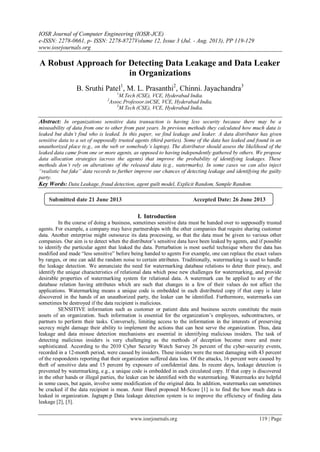 IOSR Journal of Computer Engineering (IOSR-JCE)
e-ISSN: 2278-0661, p- ISSN: 2278-8727Volume 12, Issue 3 (Jul. - Aug. 2013), PP 119-129
www.iosrjournals.org
www.iosrjournals.org 119 | Page
A Robust Approach for Detecting Data Leakage and Data Leaker
in Organizations
B. Sruthi Patel1
, M. L. Prasanthi2
, Chinni. Jayachandra3
1
M.Tech (CSE), VCE, Hyderabad India.
2
Assoc.Professor.inCSE, VCE, Hyderabad India.
3
M.Tech (CSE), VCE, Hyderabad India.
Abstract: In organizations sensitive data transaction is having less security because there may be a
misusability of data from one to other from past years. In previous methods they calculated how much data is
leaked but didn’t find who is leaked. In this paper, we find leakage and leaker. A data distributor has given
sensitive data to a set of supposedly trusted agents (third parties). Some of the data has leaked and found in an
unauthorized place (e.g., on the web or somebody’s laptop). The distributor should assess the likelihood of the
leaked data came from one or more agents, as opposed to having independently gathered by others. We propose
data allocation strategies (across the agents) that improve the probability of identifying leakages. These
methods don’t rely on alterations of the released data (e.g., watermarks). In some cases we can also inject
“realistic but fake” data records to further improve our chances of detecting leakage and identifying the guilty
party.
Key Words: Data Leakage, fraud detection, agent guilt model, Explicit Random, Sample Random.
I. Introduction
In the course of doing a business, sometimes sensitive data must be handed over to supposedly trusted
agents. For example, a company may have partnerships with the other companies that require sharing customer
data. Another enterprise might outsource its data processing, so that the data must be given to various other
companies. Our aim is to detect when the distributor’s sensitive data have been leaked by agents, and if possible
to identify the particular agent that leaked the data. Perturbation is most useful technique where the data has
modified and made “less sensitive” before being handed to agents For example, one can replace the exact values
by ranges, or one can add the random noise to certain attributes. Traditionally, watermarking is used to handle
the leakage detection. We annunciate the need for watermarking database relations to deter their piracy, and
identify the unique characteristics of relational data which pose new challenges for watermarking, and provide
desirable properties of watermarking system for relational data. A watermark can be applied to any of the
database relation having attributes which are such that changes in a few of their values do not affect the
applications. Watermarking means a unique code is embedded in each distributed copy if that copy is later
discovered in the hands of an unauthorized party, the leaker can be identified. Furthermore, watermarks can
sometimes be destroyed if the data recipient is malicious.
SENSITIVE information such as customer or patient data and business secrets constitute the main
assets of an organization. Such information is essential for the organization’s employees, subcontractors, or
partners to perform their tasks. Conversely, limiting access to the information in the interests of preserving
secrecy might damage their ability to implement the actions that can best serve the organization. Thus, data
leakage and data misuse detection mechanisms are essential in identifying malicious insiders. The task of
detecting malicious insiders is very challenging as the methods of deception become more and more
sophisticated. According to the 2010 Cyber Security Watch Survey 26 percent of the cyber-security events,
recorded in a 12-month period, were caused by insiders. These insiders were the most damaging with 43 percent
of the respondents reporting that their organization suffered data loss. Of the attacks, 16 percent were caused by
theft of sensitive data and 15 percent by exposure of confidential data. In recent days, leakage detection is
prevented by watermarking, e.g., a unique code is embedded in each circulated copy. If that copy is discovered
in the other hands or illegal parties, the leaker can be identified with the watermarking. Watermarks are helpful
in some cases, but again, involve some modification of the original data. In addition, watermarks can sometimes
be cracked if the data recipient is mean. Amir Harel proposed M-Score [1] is to find the how much data is
leaked in organization. Jagtapn.p Data leakage detection system is to improve the efficiency of finding data
leakage [2], [3].
Submitted date 21 June 2013 Accepted Date: 26 June 2013
 