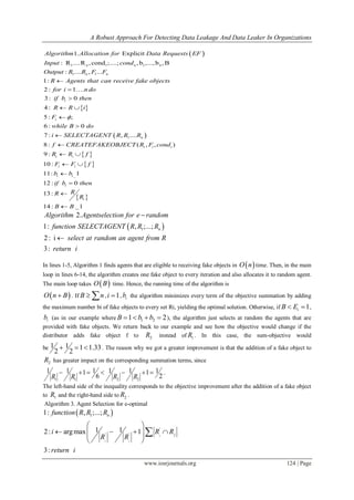 A Robust Approach For Detecting Data Leakage And Data Leaker In Organizations
www.iosrjournals.org 124 | Page
 
 
1 1 1
1 1
1. Explicit
: R ....R ,cond ;....; , b ,..., b , B
: .... , ...
1:
2 : 1 .
3: 0
4 :
5 :
n n n
n n
i
Algorithm Allocation for Data Requests EF
Input cond
Output R R F F
R Agents that can receive fake objects
for i n do
if b then
R R i
F

 

 
 
 
 
 
1
_
;
6 : 0
7 : , ....
8 : ( , , )
9 :
10 :
11: 1
12 : 0
13:
14 : _1
i
n
i i i
i i
i i
i i
i
i
while B do
i SELECTAGENT R R R
f CREATEFAKEOBJECT R F cond
R R f
F F f
b b
if b then
RR
R
B B




 
 




 1
2.
1: , ;...;
2: i
3:
n
Algorithm Agentselection for e random
function SELECTAGENT R R R
select at random an agent from R
return i


In lines 1-5, Algorithm 1 finds agents that are eligible to receiving fake objects in  O n time. Then, in the main
loop in lines 6-14, the algorithm creates one fake object to every iteration and also allocates it to random agent.
The main loop takes  O B time. Hence, the running time of the algorithm is
 O n B . If B n  , 1i  , ib the algorithm minimizes every term of the objective summation by adding
the maximum number bi of fake objects to every set Ri, yielding the optimal solution. Otherwise, if 1iB E  ,
ib (as in our example where 1 21 2B b b    ), the algorithm just selects at random the agents that are
provided with fake objects. We return back to our example and see how the objective would change if the
distributor adds fake object f to 2R instead of 1R . In this case, the sum-objective would
be 1 1 1 1.33
2 2
   . The reason why we got a greater improvement is that the addition of a fake object to
2R has greater impact on the corresponding summation terms, since
1 1 2 2
1 1 1 1 1 11 1
6 2R R R R
       .
The left-hand side of the inequality corresponds to the objective improvement after the addition of a fake object
to 1R and the right-hand side to 2R .
Algorithm 3. Agent Selection for e-optimal
 1
'
' '
1: , ;...;
1 12: argmax 1
3:
i
i i
n
j
f
retur
unction R R R
i R R
R R
n i
 
    
 
 

 