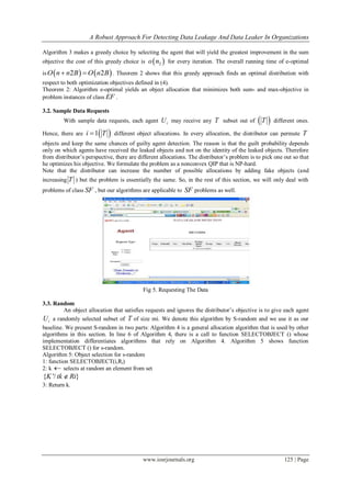 A Robust Approach For Detecting Data Leakage And Data Leaker In Organizations
www.iosrjournals.org 125 | Page
Algorithm 3 makes a greedy choice by selecting the agent that will yield the greatest improvement in the sum
objective the cost of this greedy choice is  2o n for every iteration. The overall running time of e-optimal
is    2 2O n n B O n B  . Theorem 2 shows that this greedy approach finds an optimal distribution with
respect to both optimization objectives defined in (4).
Theorem 2: Algorithm e-optimal yields an object allocation that minimizes both sum- and max-objective in
problem instances of class EF .
3.2. Sample Data Requests
With sample data requests, each agent iU may receive any T subset out of  T different ones.
Hence, there are  1i T different object allocations. In every allocation, the distributor can permute T
objects and keep the same chances of guilty agent detection. The reason is that the guilt probability depends
only on which agents have received the leaked objects and not on the identity of the leaked objects. Therefore
from distributor’s perspective, there are different allocations. The distributor’s problem is to pick one out so that
he optimizes his objective. We formulate the problem as a nonconvex QIP that is NP-hard.
Note that the distributor can increase the number of possible allocations by adding fake objects (and
increasing T ) but the problem is essentially the same. So, in the rest of this section, we will only deal with
problems of class SF , but our algorithms are applicable to SF problems as well.
Fig 5. Requesting The Data
3.3. Random
An object allocation that satisfies requests and ignores the distributor’s objective is to give each agent
iU a randomly selected subset of T of size mi. We denote this algorithm by S-random and we use it as our
baseline. We present S-random in two parts: Algorithm 4 is a general allocation algorithm that is used by other
algorithms in this section. In line 6 of Algorithm 4, there is a call to function SELECTOBJECT () whose
implementation differentiates algorithms that rely on Algorithm 4. Algorithm 5 shows function
SELECTOBJECT () for s-random.
Algorithm 5: Object selection for s-random
1: function SELECTOBJECT(i,Ri)
2: k  selects at random an element from set
{ '/ }K tk Ri
3: Return k.
 