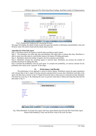A Robust Approach For Detecting Data Leakage And Data Leaker In Organizations
www.iosrjournals.org 126 | Page
Fig 6. Finding Fake Employee By Calculating M-Score.
This page will displays the details of data records the agent has transfers to third-party and probability value and
M-Score value if he tried to fraud with the details about records.
Algorithm For Find Guilt Agent
Step 1: Distributor selects the agents to send the data according to agent request.
Step 2: The distributor can create fake data and distribute with agent data or without fake data. Distributor is
able to create more fake data; he could further improve the chance of finding guilt agent.
Step 3: Distributor checks the number of agents, who have already received data.
Step 4: Distributor chooses the remaining agents to send the data. Distributor can increase the number of
possible allocations by adding fake data.
step 5: Estimate the probability value for guilt agent. To compute this probability, we need an estimate for the
probability that values can be “guessed” by the target.
IV. Performance And Results
The performance of our approach is shown in below figures. Distributor creates the agent registration
with relevant data in fig 8. Agent is having username and password to access data. Distributor send data to the
agent with fake data as shown in fig 9. If agent farward the data to other person or third person then distributor
will check his score fig 12. By obtaining the score we get how much data is leaked and using fake data find the
data leaker in fig 13.
Fig 7.Data Distributor To Create New Agent And View Agent Details And Also He Will Find Guilty Agent
Details With Probability Value And M-Score Value If He Leak The Data.
 