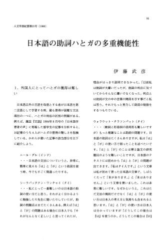 95
人文学部紀要第21号(1986)
日本語の助詞ハとガの多重機能性
1.外国人にとってハとガの獲得は難し
日本語以外の言語を母語とする者が日本語を第
二言語として学習する時，最も習得が困難な文法
項目の一つに、ハとガの用法の区別の問題がある。
例えば，雑誌『言語J1984年 8月号の「日本語学
習者の声」に寄稿した留学生の記事を分析すると，
10記事のうち 4人がハとガの習得の難しさを指摘
している。かれらが書いた記事の該当部分を以下
に紹介しよう。
ニール・ダル(インド)
・・日本語の文法についていうと，非常に，
簡単に見える「はJと「がj という助調を使
う時，今でもすごく間違ったりする。
シーラバッタクン・ワンチャイ(タイ)
・・私にとって一番難しいのは日本語の助
詞の使い方だと思う。それがよく分かるよう
に勉強したり先生に聞いたりしていたが，助
詞の問題点はまだたくさんある。例えば「は」
と「が」の問題はある場合に日本人でも「そ
れがなんとなく正しい」と言ってくれたが，
伊 藤 武 彦
理由がはっきり説明できなかった。「以前私
は助調が大嫌いだったが，助詞の利点に気づ
いてからそんなに嫌いでなくなった。利点と
は助調が文の中の言葉の関係を示す事だと私
は思う。それでもっと努力して助調の勉強を
するつもりでいる。
ウォラウット・チラソンノてッ卜(タイ)
(動詞と形容詞の活用形も難しいです
が)もっと複雑なことは助詞の問題です。日
本語の助詞はたくさんありますが，私は「は」
と「が」の使い方で困ったことを述べたいで
す。「は」と「がjのことは博士論文の研究
題目のような難しいことですが，日本語のテ
キストには初めから「は」と「が」の問題が
出てきます。「私はタイ人です。」という文章
は私が初めて習った日本語の文章で，しばら
くたって「本があります。」と「本はありま
せん。j という文章を習いました。これは非
常に難しいです。なぜかというと，これはた
だ文法の規則だけでなく「はJと「が」の使
い方は日本人の考え方と気持ちも含まれると
思います。「は」と「が」の使い方は日本人
は分かっていますが「どうしてこの場合は
『はjを使うのか。どうしてこの場合は『がj
 