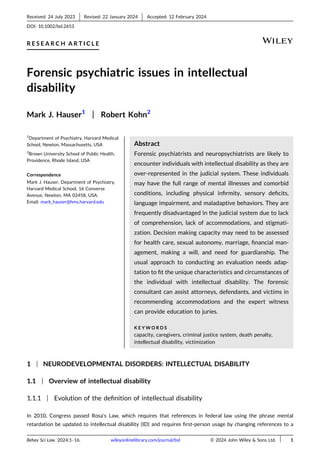 Received: 24 July 2023
-Revised: 22 January 2024
-Accepted: 12 February 2024
DOI: 10.1002/bsl.2653
R E S E A R C H A R T I C L E
Forensic psychiatric issues in intellectual
disability
Mark J. Hauser1
| Robert Kohn2
1
Department of Psychiatry, Harvard Medical
School, Newton, Massachusetts, USA
2
Brown University School of Public Health,
Providence, Rhode Island, USA
Correspondence
Mark J. Hauser, Department of Psychiatry,
Harvard Medical School, 16 Converse
Avenue, Newton, MA 02458, USA.
Email: mark_hauser@hms.harvard.edu
Abstract
Forensic psychiatrists and neuropsychiatrists are likely to
encounter individuals with intellectual disability as they are
over‐represented in the judicial system. These individuals
may have the full range of mental illnesses and comorbid
conditions, including physical infirmity, sensory deficits,
language impairment, and maladaptive behaviors. They are
frequently disadvantaged in the judicial system due to lack
of comprehension, lack of accommodations, and stigmati-
zation. Decision making capacity may need to be assessed
for health care, sexual autonomy, marriage, financial man-
agement, making a will, and need for guardianship. The
usual approach to conducting an evaluation needs adap-
tation to fit the unique characteristics and circumstances of
the individual with intellectual disability. The forensic
consultant can assist attorneys, defendants, and victims in
recommending accommodations and the expert witness
can provide education to juries.
K E Y W O R D S
capacity, caregivers, criminal justice system, death penalty,
intellectual disability, victimization
1 | NEURODEVELOPMENTAL DISORDERS: INTELLECTUAL DISABILITY
1.1 | Overview of intellectual disability
1.1.1 | Evolution of the definition of intellectual disability
In 2010, Congress passed Rosa's Law, which requires that references in federal law using the phrase mental
retardation be updated to intellectual disability (ID) and requires first‐person usage by changing references to a
Behav Sci Law. 2024;1–16. wileyonlinelibrary.com/journal/bsl © 2024 John Wiley & Sons Ltd.
- 1
 