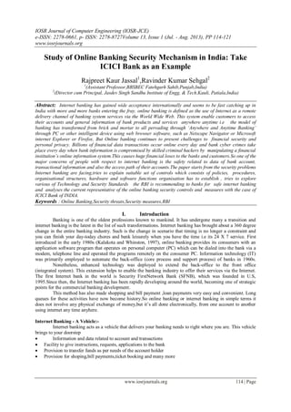 IOSR Journal of Computer Engineering (IOSR-JCE)
e-ISSN: 2278-0661, p- ISSN: 2278-8727Volume 13, Issue 1 (Jul. - Aug. 2013), PP 114-121
www.iosrjournals.org
www.iosrjournals.org 114 | Page
Study of Online Banking Security Mechanism in India: Take
ICICI Bank as an Example
Rajpreet Kaur Jassal1
,Ravinder Kumar Sehgal2
1
(Assistant Professor,BBSBEC Fatehgarh Sahib,Punjab,India)
2
(Director cum Principal, Jasdev Singh Sandhu Institute of Engg. & Tech.Kauli, Patiala,India)
Abstract: Internet banking has gained wide acceptance internationally and seems to be fast catching up in
India with more and more banks entering the fray. online banking is defined as the use of Internet as a remote
delivery channel of banking system services via the World Wide Web. This system enable customers to access
their accounts and general information of bank products and services anywhere anytime i.e the model of
banking has transformed from brick and mortar to all pervading through ‘Anywhere and Anytime Banking’
through PC or other intelligent device using web browser software, such as Netscape Navigator or Microsoft
internet Explorer or Firefox. But Online banking continues to present challenges to financial security and
personal privacy. Billions of financial data transactions occur online every day and bank cyber crimes take
place every day when bank information is compromised by skilled criminal hackers by manipulating a financial
institution’s online information system.This causes huge financial loses to the banks and customers.So one of the
major concerns of people with respect to internet banking is the safety related to data of bank account,
transactional information and also the access path of their accounts.The paper starts from the security problems
Internet banking are facing,tries to explain suitable set of controls which consists of policies, procedures,
organisational structures, hardware and software functions organisation has to establish , tries to explore
various of Technology and Security Standards the RBI is recommending to banks for safe internet banking
and analyses the current representative of the online banking security controls and measures with the case of
ICICI Bank of INDIA.
Keywords : Online Banking,Security threats,Security measures,RBI
I. Introduction
Banking is one of the oldest professions known to mankind. It has undergone many a transition and
internet banking is the latest in the list of such transformations. Internet banking has brought about a 360 degree
change in the entire banking industry. Such is the change in scenario that timing is no longer a constraint and
you can finish your day-today chores and bank leisurely when you have the time i.e its 24 X 7 service. First
introduced in the early 1980s (Kalakota and Whinston, 1997), online banking provides its consumers with an
application software program that operates on personal computer (PC) which can be dialed into the bank via a
modem, telephone line and operated the programs remotely on the consumer PC. Information technology (IT)
was primarily employed to automate the back-office (core process and support process) of banks in 1960s.
Nonetheless, enhanced technology was deployed to extend the back-office to the front office
(integrated system). This extension helps to enable the banking industry to offer their services via the Internet.
The first Internet bank in the world is Security FirstNetwork Bank (SFNB), which was founded in U.S,
1995.Since then, the Internet banking has been rapidly developing around the world, becoming one of strategic
points for the commercial banking development.
This method has also made shopping and bill payment ,loan payments very easy and convenient. Long
queues for these activities have now become history.So online banking or internet banking in simple terms it
does not involve any physical exchange of money,but it‘s all done electronically, from one account to another
using internet any time anyhere.
Internet Banking - A Vehicle:-
Internet banking acts as a vehicle that delivers your banking needs to right where you are. This vehicle
brings to your doorstep
 Information and data related to account and transactions
 Facility to give instructions, requests, applications to the bank
 Provision to transfer funds as per needs of the account holder
 Provision for shoping,bill payments,ticket booking and many more
 