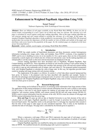IOSR Journal of Computer Engineering (IOSR-JCE)
e-ISSN: 2278-0661, p- ISSN: 2278-8727Volume 14, Issue 5 (Sep. - Oct. 2013), PP 135-141
www.iosrjournals.org
www.iosrjournals.org 135 | Page
Enhancement in Weighted PageRank Algorithm Using VOL
Sonal Tuteja1
1
(Software Engineering, Delhi Technological University,India)
Abstract: There are billions of web pages available on the World Wide Web (WWW). So there are lots of
search results corresponding to a user’s query out of which only some are relevant. The relevancy of a web
page is calculated by search engines using page ranking algorithms. Most of the page ranking algorithm use
web structure mining and web content mining to calculate the relevancy of a web page. In this paper, the
standard Weighted PageRank algorithm is being modified by incorporating Visits of Links(VOL).The proposed
method takes into account the importance of both the number of visits of inlinks and outlinks of the pages and
distributes rank scores based on the popularity of the pages. So, the resultant pages are displayed on the basis
of user browsing behavior.
Keywords: inlinks, outlinks, search engine, web mining, World Wide Web (WWW).
I. Introduction
WWW has ample number of hyperlinked documents and these documents contain heterogeneous
information including text, image, audio, video, and metadata. Since WWW’s evolution, it has expanded by
2000% and its size is doubling in every six to ten months [1]. For a given query, there are lots of documents
returned by a search engine out of which only few of them are relevant for a user. So the ranking algorithms are
indispensable to sort the results so that more relevant documents are displayed at the top.
Various ranking algorithms have been developed such as PageRank, Weighted PageRank, Page
Content Ranking, and HITS etc. These algorithms are based on web structure mining or web content mining or
combination of both. But web structure mining only considers link structure of the web and web content mining
is not able to cope up with multimedia such as images, mp3 and videos [2]. The proposed method incorporates
VOL with Weighed PageRank to calculate the value of page rank. In this way, the algorithm provides better
results by merging web usage mining with web structure mining.
The organization of the paper is as follows: In section 2, a brief idea about research background has
been given. In Section 3, the proposed work has been described with algorithm and example. Section 4
describes the advantages and disadvantages of proposed work. In section 5, the results of proposed method have
been compared with Weighted PageRank and Weighed PageRank using visits of links. Conclusion and future
work have been given in section 6.
II. Research Background
Data mining can be defined as the process of extracting useful information from large amount of data.
The application of data mining techniques to extract relevant information from the web is called as web mining
[3] [4]. It plays a vital role in web search engines for ranking of web pages and can be divided into three
categories: web structure mining (WSM), web content mining (WCM) and web usage mining (WUM) [3].
WSM is used to extract information from the structure of the web, WCM to mine the content of web pages and
WUM to extract information from the server logs.
Brin and Page [5] came up with an idea at Stanford University to use link structure of the web to
calculate rank of web pages. PageRank algorithm is used by Google to prioritize the results produced by
keyword based search. The algorithm works on the principle that if a web page has important links towards it
then the links of this page to other pages are also considered important. Thus it relies on the backlinks to
calculate the rank of web pages. The page rank is calculated by the formula given in equation 1.
𝑃𝑅 𝑢 = 𝑐
𝑃𝑅 𝑣
Nv
𝑣ɛB u
(1)
Where u represents a web page, 𝑃𝑅 𝑢 and 𝑃𝑅 𝑣 represents the page rank of web pages u and v
respectively, B(u) is the set of web pages pointing to u, Nv represents the total numbers of outlinks of web page
v and c is a factor used for normalization.
Original PageRank algorithm was modified by taking into consideration that not all users follow direct
links on WWW. The modified formula for calculating page rank is given in equation 2.
 