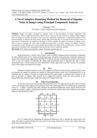 IOSR Journal of Computer Engineering (IOSR-JCE)
e-ISSN: 2278-0661,p-ISSN: 2278-8727, Volume 17, Issue 2, Ver. V (Mar – Apr. 2015), PP 115-118
www.iosrjournals.org
DOI: 10.9790/0661-1725115118 www.iosrjournals.org 115 | Page
A Novel Adaptive Denoising Method for Removal of Impulse
Noise in Images using Principal Component Analysis
1
Vijimol VV
1
PG Student, College of Engineering Karunagapally
Abstract: Images are often corrupted by impulse noise in the procedures of image acquisition and
transmission. Here,an efficient denoising scheme and its structure for the removal of random valued impulse
noise in images.To achieve the goal at low cost,a low complexity architecture is proposed.I employ a PCA
based technique to estimate the noisy pixels, and an edge preserving filter to reconstruct the intensity values of
noisy pixels. Furthermore, an adaptive technology is used to enhance the effects of removal of impulse noise.
PCA is used to estimate the noise and an edge preserving filter is used to enhance the image. Extensive
experimental results demonstrate that the proposed technique can obtain better performance in terms of both
quantitative evaluation and visual quality than the previous lower complexity methods.
Keywords: PCA, Edge preserving filter, image denoising, impulse detector
I. Introduction
Image processing is widely used in fields, such as medical imaging,remote sensing,face recognition
etc.This method consist of two major components,(a) noise estimation using principal component analysis (b)
remove the estimated noise edge preserving filter.PCA finds an estimate of impulse noise present in the images
.PCA is one of a family of technique for taking high dimensional data to represent that data in lower
dimensional form, without losing too much information. Finally edge preserving filter removes the estimated
noise in the images and enhances the images.
II. PCA
Principal Component analysis is one of the simplest methods for dimensionality reduction.PCA is used
to compress the images by reducing the number of dimensions,without much loss of information.PCA is an
important tool for analysis of images in image processing.The input image is undergoes PCA analysis it will
give an estimate of impulse noise present in the images.The estimate shows the noise present in the
images.When the estimated value is high, the quality of the image will be less.
III. Edge Preserving Filter
To find the noisy pixels, herean edge preserving filter used. The edge preserving filter finds the noisy
pixels in the images and it replaces the noisy pixel value with constructed value.For calculating the constructed
value,a 3 × 3 mask is used.The edge filter calculates the directional differences of the chosen directions and
locates the smallest one(Dmin).Edge preserving filter calculates the smallest directional difference and replace
thatpixel with constructed values.
Fig: 3×3 mask
The 3×3 mask used for calculating the directional differences. The fi,j denotes the centre pixel in the
mask. The mask is used for finding the noisy pixels in the image. If the pixel is noisy, then replace that noisy
pixel with reconstructed value.
 