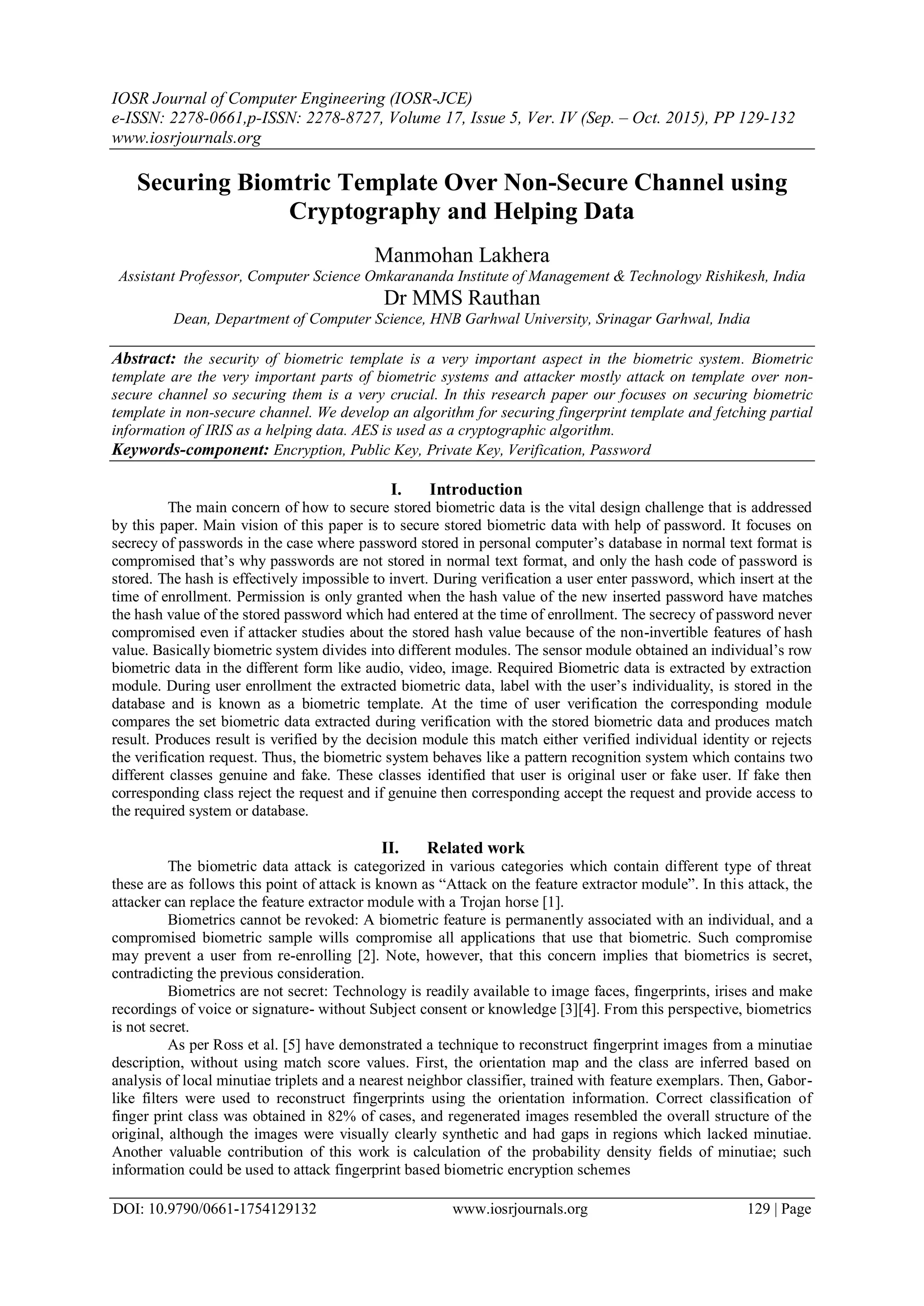 IOSR Journal of Computer Engineering (IOSR-JCE)
e-ISSN: 2278-0661,p-ISSN: 2278-8727, Volume 17, Issue 5, Ver. IV (Sep. – Oct. 2015), PP 129-132
www.iosrjournals.org
DOI: 10.9790/0661-1754129132 www.iosrjournals.org 129 | Page
Securing Biomtric Template Over Non-Secure Channel using
Cryptography and Helping Data
Manmohan Lakhera
Assistant Professor, Computer Science Omkarananda Institute of Management & Technology Rishikesh, India
Dr MMS Rauthan
Dean, Department of Computer Science, HNB Garhwal University, Srinagar Garhwal, India
Abstract: the security of biometric template is a very important aspect in the biometric system. Biometric
template are the very important parts of biometric systems and attacker mostly attack on template over non-
secure channel so securing them is a very crucial. In this research paper our focuses on securing biometric
template in non-secure channel. We develop an algorithm for securing fingerprint template and fetching partial
information of IRIS as a helping data. AES is used as a cryptographic algorithm.
Keywords-component: Encryption, Public Key, Private Key, Verification, Password
I. Introduction
The main concern of how to secure stored biometric data is the vital design challenge that is addressed
by this paper. Main vision of this paper is to secure stored biometric data with help of password. It focuses on
secrecy of passwords in the case where password stored in personal computer’s database in normal text format is
compromised that’s why passwords are not stored in normal text format, and only the hash code of password is
stored. The hash is effectively impossible to invert. During verification a user enter password, which insert at the
time of enrollment. Permission is only granted when the hash value of the new inserted password have matches
the hash value of the stored password which had entered at the time of enrollment. The secrecy of password never
compromised even if attacker studies about the stored hash value because of the non-invertible features of hash
value. Basically biometric system divides into different modules. The sensor module obtained an individual’s row
biometric data in the different form like audio, video, image. Required Biometric data is extracted by extraction
module. During user enrollment the extracted biometric data, label with the user’s individuality, is stored in the
database and is known as a biometric template. At the time of user verification the corresponding module
compares the set biometric data extracted during verification with the stored biometric data and produces match
result. Produces result is verified by the decision module this match either verified individual identity or rejects
the verification request. Thus, the biometric system behaves like a pattern recognition system which contains two
different classes genuine and fake. These classes identified that user is original user or fake user. If fake then
corresponding class reject the request and if genuine then corresponding accept the request and provide access to
the required system or database.
II. Related work
The biometric data attack is categorized in various categories which contain different type of threat
these are as follows this point of attack is known as “Attack on the feature extractor module”. In this attack, the
attacker can replace the feature extractor module with a Trojan horse [1].
Biometrics cannot be revoked: A biometric feature is permanently associated with an individual, and a
compromised biometric sample wills compromise all applications that use that biometric. Such compromise
may prevent a user from re-enrolling [2]. Note, however, that this concern implies that biometrics is secret,
contradicting the previous consideration.
Biometrics are not secret: Technology is readily available to image faces, fingerprints, irises and make
recordings of voice or signature- without Subject consent or knowledge [3][4]. From this perspective, biometrics
is not secret.
As per Ross et al. [5] have demonstrated a technique to reconstruct fingerprint images from a minutiae
description, without using match score values. First, the orientation map and the class are inferred based on
analysis of local minutiae triplets and a nearest neighbor classifier, trained with feature exemplars. Then, Gabor-
like filters were used to reconstruct fingerprints using the orientation information. Correct classification of
finger print class was obtained in 82% of cases, and regenerated images resembled the overall structure of the
original, although the images were visually clearly synthetic and had gaps in regions which lacked minutiae.
Another valuable contribution of this work is calculation of the probability density fields of minutiae; such
information could be used to attack fingerprint based biometric encryption schemes
 