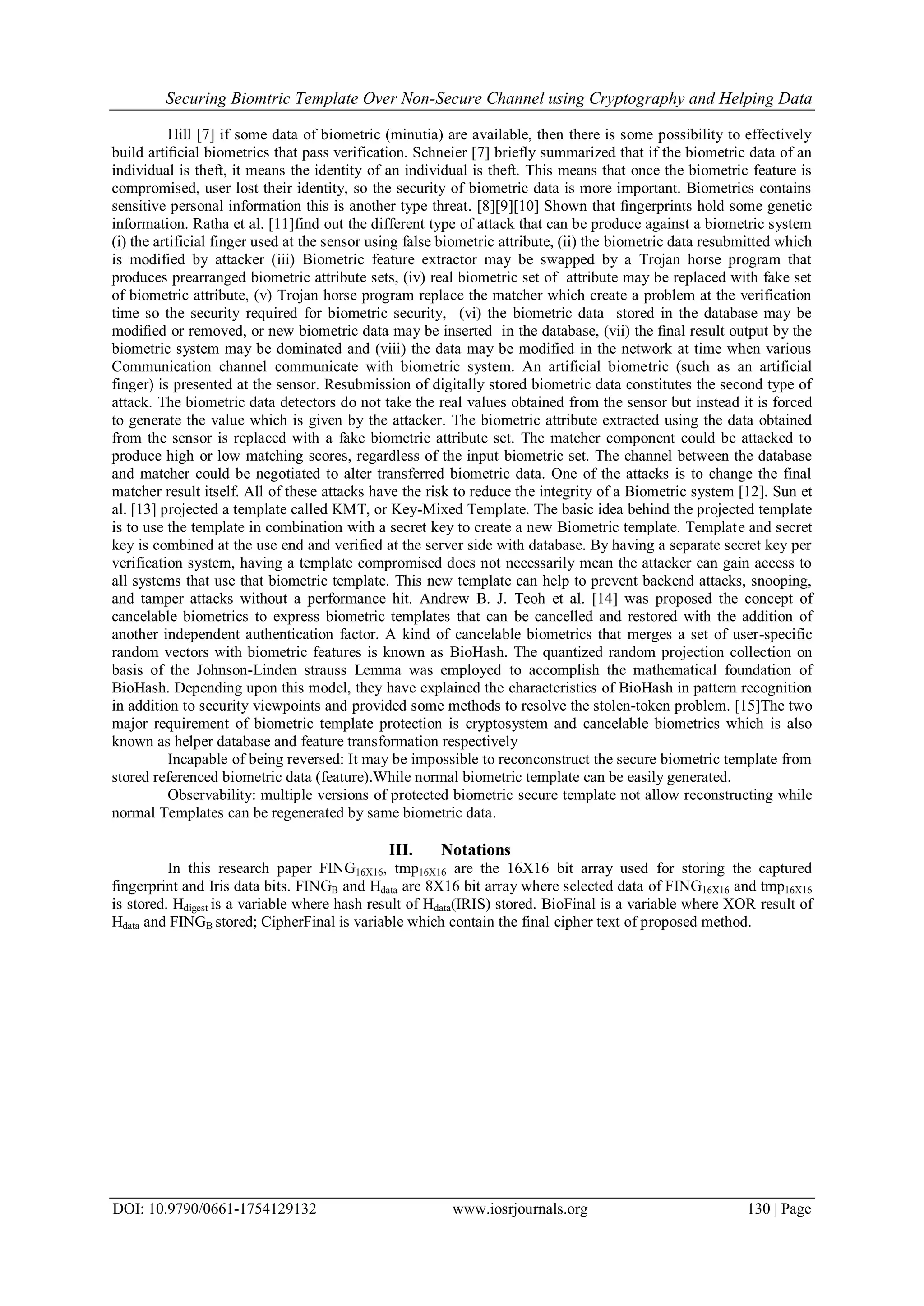 Securing Biomtric Template Over Non-Secure Channel using Cryptography and Helping Data
DOI: 10.9790/0661-1754129132 www.iosrjournals.org 130 | Page
Hill [7] if some data of biometric (minutia) are available, then there is some possibility to effectively
build artiﬁcial biometrics that pass verification. Schneier [7] briefly summarized that if the biometric data of an
individual is theft, it means the identity of an individual is theft. This means that once the biometric feature is
compromised, user lost their identity, so the security of biometric data is more important. Biometrics contains
sensitive personal information this is another type threat. [8][9][10] Shown that ﬁngerprints hold some genetic
information. Ratha et al. [11]find out the different type of attack that can be produce against a biometric system
(i) the artificial finger used at the sensor using false biometric attribute, (ii) the biometric data resubmitted which
is modified by attacker (iii) Biometric feature extractor may be swapped by a Trojan horse program that
produces prearranged biometric attribute sets, (iv) real biometric set of attribute may be replaced with fake set
of biometric attribute, (v) Trojan horse program replace the matcher which create a problem at the verification
time so the security required for biometric security, (vi) the biometric data stored in the database may be
modiﬁed or removed, or new biometric data may be inserted in the database, (vii) the ﬁnal result output by the
biometric system may be dominated and (viii) the data may be modified in the network at time when various
Communication channel communicate with biometric system. An artificial biometric (such as an artificial
finger) is presented at the sensor. Resubmission of digitally stored biometric data constitutes the second type of
attack. The biometric data detectors do not take the real values obtained from the sensor but instead it is forced
to generate the value which is given by the attacker. The biometric attribute extracted using the data obtained
from the sensor is replaced with a fake biometric attribute set. The matcher component could be attacked to
produce high or low matching scores, regardless of the input biometric set. The channel between the database
and matcher could be negotiated to alter transferred biometric data. One of the attacks is to change the final
matcher result itself. All of these attacks have the risk to reduce the integrity of a Biometric system [12]. Sun et
al. [13] projected a template called KMT, or Key-Mixed Template. The basic idea behind the projected template
is to use the template in combination with a secret key to create a new Biometric template. Template and secret
key is combined at the use end and verified at the server side with database. By having a separate secret key per
verification system, having a template compromised does not necessarily mean the attacker can gain access to
all systems that use that biometric template. This new template can help to prevent backend attacks, snooping,
and tamper attacks without a performance hit. Andrew B. J. Teoh et al. [14] was proposed the concept of
cancelable biometrics to express biometric templates that can be cancelled and restored with the addition of
another independent authentication factor. A kind of cancelable biometrics that merges a set of user-specific
random vectors with biometric features is known as BioHash. The quantized random projection collection on
basis of the Johnson-Linden strauss Lemma was employed to accomplish the mathematical foundation of
BioHash. Depending upon this model, they have explained the characteristics of BioHash in pattern recognition
in addition to security viewpoints and provided some methods to resolve the stolen-token problem. [15]The two
major requirement of biometric template protection is cryptosystem and cancelable biometrics which is also
known as helper database and feature transformation respectively
Incapable of being reversed: It may be impossible to reconconstruct the secure biometric template from
stored referenced biometric data (feature).While normal biometric template can be easily generated.
Observability: multiple versions of protected biometric secure template not allow reconstructing while
normal Templates can be regenerated by same biometric data.
III. Notations
In this research paper FING16X16, tmp16X16 are the 16X16 bit array used for storing the captured
fingerprint and Iris data bits. FINGB and Hdata are 8X16 bit array where selected data of FING16X16 and tmp16X16
is stored. Hdigest is a variable where hash result of Hdata(IRIS) stored. BioFinal is a variable where XOR result of
Hdata and FINGB stored; CipherFinal is variable which contain the final cipher text of proposed method.
 