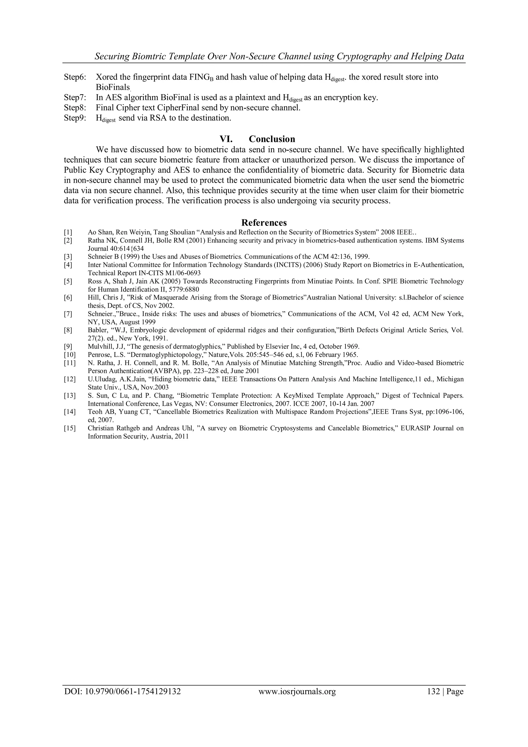 Securing Biomtric Template Over Non-Secure Channel using Cryptography and Helping Data
DOI: 10.9790/0661-1754129132 www.iosrjournals.org 132 | Page
Step6: Xored the fingerprint data FINGB and hash value of helping data Hdigest. the xored result store into
BioFinals.
Step7: In AES algorithm BioFinal is used as a plaintext and Hdigest as an encryption key.
Step8: Final Cipher text CipherFinal send by non-secure channel.
Step9: Hdigest send via RSA to the destination.
VI. Conclusion
We have discussed how to biometric data send in no-secure channel. We have speciﬁcally highlighted
techniques that can secure biometric feature from attacker or unauthorized person. We discuss the importance of
Public Key Cryptography and AES to enhance the confidentiality of biometric data. Security for Biometric data
in non-secure channel may be used to protect the communicated biometric data when the user send the biometric
data via non secure channel. Also, this technique provides security at the time when user claim for their biometric
data for verification process. The verification process is also undergoing via security process.
References
[1] Ao Shan, Ren Weiyin, Tang Shoulian “Analysis and Reflection on the Security of Biometrics System” 2008 IEEE..
[2] Ratha NK, Connell JH, Bolle RM (2001) Enhancing security and privacy in biometrics-based authentication systems. IBM Systems
Journal 40:614{634
[3] Schneier B (1999) the Uses and Abuses of Biometrics. Communications of the ACM 42:136, 1999.
[4] Inter National Committee for Information Technology Standards (INCITS) (2006) Study Report on Biometrics in E-Authentication,
Technical Report IN-CITS M1/06-0693
[5] Ross A, Shah J, Jain AK (2005) Towards Reconstructing Fingerprints from Minutiae Points. In Conf. SPIE Biometric Technology
for Human Identification II, 5779:6880
[6] Hill, Chris J, ”Risk of Masquerade Arising from the Storage of Biometrics”Australian National University: s.l.Bachelor of science
thesis, Dept. of CS, Nov 2002.
[7] Schneier.,”Bruce., Inside risks: The uses and abuses of biometrics,” Communications of the ACM, Vol 42 ed, ACM New York,
NY, USA, August 1999
[8] Babler, “W.J, Embryologic development of epidermal ridges and their conﬁguration,”Birth Defects Original Article Series, Vol.
27(2). ed., New York, 1991.
[9] Mulvhill, J.J, “The genesis of dermatoglyphics,” Published by Elsevier Inc, 4 ed, October 1969.
[10] Penrose, L.S. “Dermatoglyphictopology,” Nature,Vols. 205:545–546 ed, s.l, 06 February 1965.
[11] N. Ratha, J. H. Connell, and R. M. Bolle, “An Analysis of Minutiae Matching Strength,”Proc. Audio and Video-based Biometric
Person Authentication(AVBPA), pp. 223–228 ed, June 2001
[12] U.Uludag, A.K.Jain, “Hiding biometric data,” IEEE Transactions On Pattern Analysis And Machine Intelligence,11 ed., Michigan
State Univ., USA, Nov.2003
[13] S. Sun, C Lu, and P. Chang, “Biometric Template Protection: A KeyMixed Template Approach,” Digest of Technical Papers.
International Conference, Las Vegas, NV: Consumer Electronics, 2007. ICCE 2007, 10-14 Jan. 2007
[14] Teoh AB, Yuang CT, “Cancellable Biometrics Realization with Multispace Random Projections”,IEEE Trans Syst, pp:1096-106,
ed, 2007.
[15] Christian Rathgeb and Andreas Uhl, ”A survey on Biometric Cryptosystems and Cancelable Biometrics,” EURASIP Journal on
Information Security, Austria, 2011
 