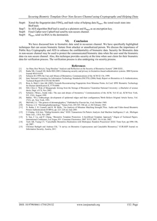 Securing Biomtric Template Over Non-Secure Channel using Cryptography and Helping Data
DOI: 10.9790/0661-1754129132 www.iosrjournals.org 132 | Page
Step6: Xored the fingerprint data FINGB and hash value of helping data Hdigest. the xored result store into
BioFinals.
Step7: In AES algorithm BioFinal is used as a plaintext and Hdigest as an encryption key.
Step8: Final Cipher text CipherFinal send by non-secure channel.
Step9: Hdigest send via RSA to the destination.
VI. Conclusion
We have discussed how to biometric data send in no-secure channel. We have speciﬁcally highlighted
techniques that can secure biometric feature from attacker or unauthorized person. We discuss the importance of
Public Key Cryptography and AES to enhance the confidentiality of biometric data. Security for Biometric data
in non-secure channel may be used to protect the communicated biometric data when the user send the biometric
data via non secure channel. Also, this technique provides security at the time when user claim for their biometric
data for verification process. The verification process is also undergoing via security process.
References
[1] Ao Shan, Ren Weiyin, Tang Shoulian “Analysis and Reflection on the Security of Biometrics System” 2008 IEEE..
[2] Ratha NK, Connell JH, Bolle RM (2001) Enhancing security and privacy in biometrics-based authentication systems. IBM Systems
Journal 40:614{634
[3] Schneier B (1999) the Uses and Abuses of Biometrics. Communications of the ACM 42:136, 1999.
[4] Inter National Committee for Information Technology Standards (INCITS) (2006) Study Report on Biometrics in E-Authentication,
Technical Report IN-CITS M1/06-0693
[5] Ross A, Shah J, Jain AK (2005) Towards Reconstructing Fingerprints from Minutiae Points. In Conf. SPIE Biometric Technology
for Human Identification II, 5779:6880
[6] Hill, Chris J, ”Risk of Masquerade Arising from the Storage of Biometrics”Australian National University: s.l.Bachelor of science
thesis, Dept. of CS, Nov 2002.
[7] Schneier.,”Bruce., Inside risks: The uses and abuses of biometrics,” Communications of the ACM, Vol 42 ed, ACM New York,
NY, USA, August 1999
[8] Babler, “W.J, Embryologic development of epidermal ridges and their conﬁguration,”Birth Defects Original Article Series, Vol.
27(2). ed., New York, 1991.
[9] Mulvhill, J.J, “The genesis of dermatoglyphics,” Published by Elsevier Inc, 4 ed, October 1969.
[10] Penrose, L.S. “Dermatoglyphictopology,” Nature,Vols. 205:545–546 ed, s.l, 06 February 1965.
[11] N. Ratha, J. H. Connell, and R. M. Bolle, “An Analysis of Minutiae Matching Strength,”Proc. Audio and Video-based Biometric
Person Authentication(AVBPA), pp. 223–228 ed, June 2001
[12] U.Uludag, A.K.Jain, “Hiding biometric data,” IEEE Transactions On Pattern Analysis And Machine Intelligence,11 ed., Michigan
State Univ., USA, Nov.2003
[13] S. Sun, C Lu, and P. Chang, “Biometric Template Protection: A KeyMixed Template Approach,” Digest of Technical Papers.
International Conference, Las Vegas, NV: Consumer Electronics, 2007. ICCE 2007, 10-14 Jan. 2007
[14] Teoh AB, Yuang CT, “Cancellable Biometrics Realization with Multispace Random Projections”,IEEE Trans Syst, pp:1096-106,
ed, 2007.
[15] Christian Rathgeb and Andreas Uhl, ”A survey on Biometric Cryptosystems and Cancelable Biometrics,” EURASIP Journal on
Information Security, Austria, 2011
 