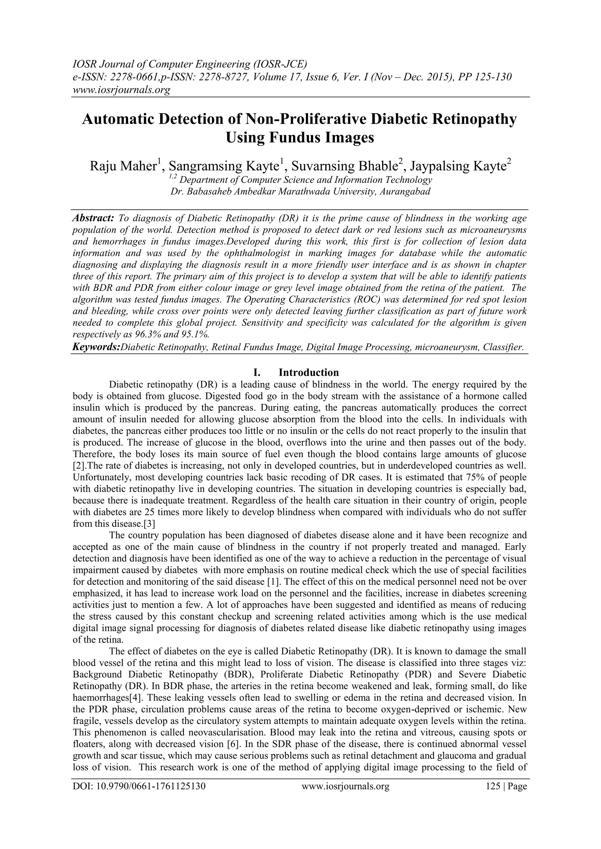 IOSR Journal of Computer Engineering (IOSR-JCE)
e-ISSN: 2278-0661,p-ISSN: 2278-8727, Volume 17, Issue 6, Ver. I (Nov – Dec. 2015), PP 125-130
www.iosrjournals.org
DOI: 10.9790/0661-1761125130 www.iosrjournals.org 125 | Page
Automatic Detection of Non-Proliferative Diabetic Retinopathy
Using Fundus Images
Raju Maher1
, Sangramsing Kayte1
, Suvarnsing Bhable2
, Jaypalsing Kayte2
1,2
Department of Computer Science and Information Technology
Dr. Babasaheb Ambedkar Marathwada University, Aurangabad
Abstract: To diagnosis of Diabetic Retinopathy (DR) it is the prime cause of blindness in the working age
population of the world. Detection method is proposed to detect dark or red lesions such as microaneurysms
and hemorrhages in fundus images.Developed during this work, this first is for collection of lesion data
information and was used by the ophthalmologist in marking images for database while the automatic
diagnosing and displaying the diagnosis result in a more friendly user interface and is as shown in chapter
three of this report. The primary aim of this project is to develop a system that will be able to identify patients
with BDR and PDR from either colour image or grey level image obtained from the retina of the patient. The
algorithm was tested fundus images. The Operating Characteristics (ROC) was determined for red spot lesion
and bleeding, while cross over points were only detected leaving further classification as part of future work
needed to complete this global project. Sensitivity and specificity was calculated for the algorithm is given
respectively as 96.3% and 95.1%.
Keywords:Diabetic Retinopathy, Retinal Fundus Image, Digital Image Processing, microaneurysm, Classifier.
I. Introduction
Diabetic retinopathy (DR) is a leading cause of blindness in the world. The energy required by the
body is obtained from glucose. Digested food go in the body stream with the assistance of a hormone called
insulin which is produced by the pancreas. During eating, the pancreas automatically produces the correct
amount of insulin needed for allowing glucose absorption from the blood into the cells. In individuals with
diabetes, the pancreas either produces too little or no insulin or the cells do not react properly to the insulin that
is produced. The increase of glucose in the blood, overflows into the urine and then passes out of the body.
Therefore, the body loses its main source of fuel even though the blood contains large amounts of glucose
[2].The rate of diabetes is increasing, not only in developed countries, but in underdeveloped countries as well.
Unfortunately, most developing countries lack basic recoding of DR cases. It is estimated that 75% of people
with diabetic retinopathy live in developing countries. The situation in developing countries is especially bad,
because there is inadequate treatment. Regardless of the health care situation in their country of origin, people
with diabetes are 25 times more likely to develop blindness when compared with individuals who do not suffer
from this disease.[3]
The country population has been diagnosed of diabetes disease alone and it have been recognize and
accepted as one of the main cause of blindness in the country if not properly treated and managed. Early
detection and diagnosis have been identified as one of the way to achieve a reduction in the percentage of visual
impairment caused by diabetes with more emphasis on routine medical check which the use of special facilities
for detection and monitoring of the said disease [1]. The effect of this on the medical personnel need not be over
emphasized, it has lead to increase work load on the personnel and the facilities, increase in diabetes screening
activities just to mention a few. A lot of approaches have been suggested and identified as means of reducing
the stress caused by this constant checkup and screening related activities among which is the use medical
digital image signal processing for diagnosis of diabetes related disease like diabetic retinopathy using images
of the retina.
The effect of diabetes on the eye is called Diabetic Retinopathy (DR). It is known to damage the small
blood vessel of the retina and this might lead to loss of vision. The disease is classified into three stages viz:
Background Diabetic Retinopathy (BDR), Proliferate Diabetic Retinopathy (PDR) and Severe Diabetic
Retinopathy (DR). In BDR phase, the arteries in the retina become weakened and leak, forming small, do like
haemorrhages[4]. These leaking vessels often lead to swelling or edema in the retina and decreased vision. In
the PDR phase, circulation problems cause areas of the retina to become oxygen-deprived or ischemic. New
fragile, vessels develop as the circulatory system attempts to maintain adequate oxygen levels within the retina.
This phenomenon is called neovascularisation. Blood may leak into the retina and vitreous, causing spots or
floaters, along with decreased vision [6]. In the SDR phase of the disease, there is continued abnormal vessel
growth and scar tissue, which may cause serious problems such as retinal detachment and glaucoma and gradual
loss of vision. This research work is one of the method of applying digital image processing to the field of
 