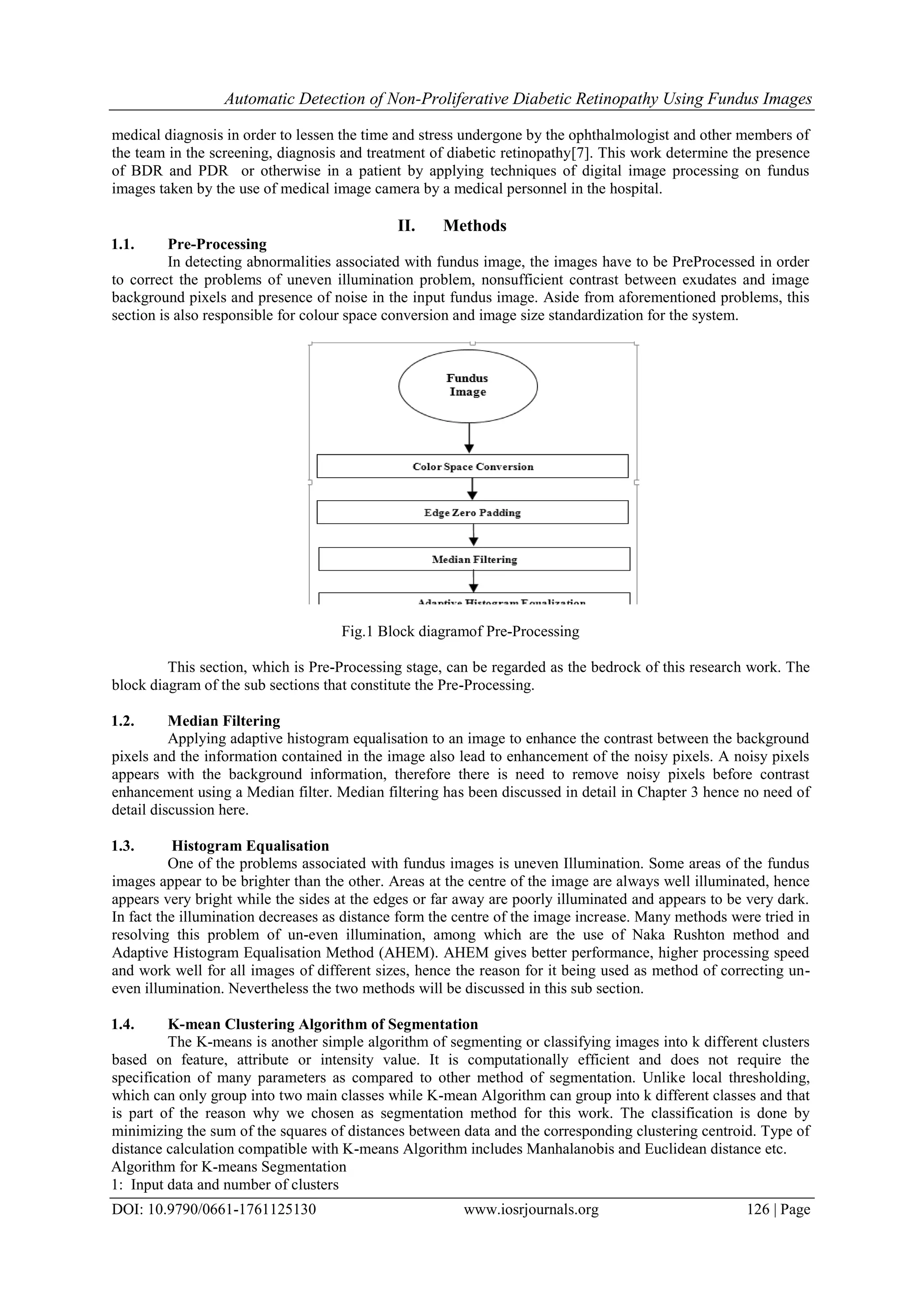 Automatic Detection of Non-Proliferative Diabetic Retinopathy Using Fundus Images
DOI: 10.9790/0661-1761125130 www.iosrjournals.org 126 | Page
medical diagnosis in order to lessen the time and stress undergone by the ophthalmologist and other members of
the team in the screening, diagnosis and treatment of diabetic retinopathy[7]. This work determine the presence
of BDR and PDR or otherwise in a patient by applying techniques of digital image processing on fundus
images taken by the use of medical image camera by a medical personnel in the hospital.
II. Methods
1.1. Pre-Processing
In detecting abnormalities associated with fundus image, the images have to be PreProcessed in order
to correct the problems of uneven illumination problem, nonsufficient contrast between exudates and image
background pixels and presence of noise in the input fundus image. Aside from aforementioned problems, this
section is also responsible for colour space conversion and image size standardization for the system.
Fig.1 Block diagramof Pre-Processing
This section, which is Pre-Processing stage, can be regarded as the bedrock of this research work. The
block diagram of the sub sections that constitute the Pre-Processing.
1.2. Median Filtering
Applying adaptive histogram equalisation to an image to enhance the contrast between the background
pixels and the information contained in the image also lead to enhancement of the noisy pixels. A noisy pixels
appears with the background information, therefore there is need to remove noisy pixels before contrast
enhancement using a Median filter. Median filtering has been discussed in detail in Chapter 3 hence no need of
detail discussion here.
1.3. Histogram Equalisation
One of the problems associated with fundus images is uneven Illumination. Some areas of the fundus
images appear to be brighter than the other. Areas at the centre of the image are always well illuminated, hence
appears very bright while the sides at the edges or far away are poorly illuminated and appears to be very dark.
In fact the illumination decreases as distance form the centre of the image increase. Many methods were tried in
resolving this problem of un-even illumination, among which are the use of Naka Rushton method and
Adaptive Histogram Equalisation Method (AHEM). AHEM gives better performance, higher processing speed
and work well for all images of different sizes, hence the reason for it being used as method of correcting un-
even illumination. Nevertheless the two methods will be discussed in this sub section.
1.4. K-mean Clustering Algorithm of Segmentation
The K-means is another simple algorithm of segmenting or classifying images into k different clusters
based on feature, attribute or intensity value. It is computationally efficient and does not require the
specification of many parameters as compared to other method of segmentation. Unlike local thresholding,
which can only group into two main classes while K-mean Algorithm can group into k different classes and that
is part of the reason why we chosen as segmentation method for this work. The classification is done by
minimizing the sum of the squares of distances between data and the corresponding clustering centroid. Type of
distance calculation compatible with K-means Algorithm includes Manhalanobis and Euclidean distance etc.
Algorithm for K-means Segmentation
1: Input data and number of clusters
 