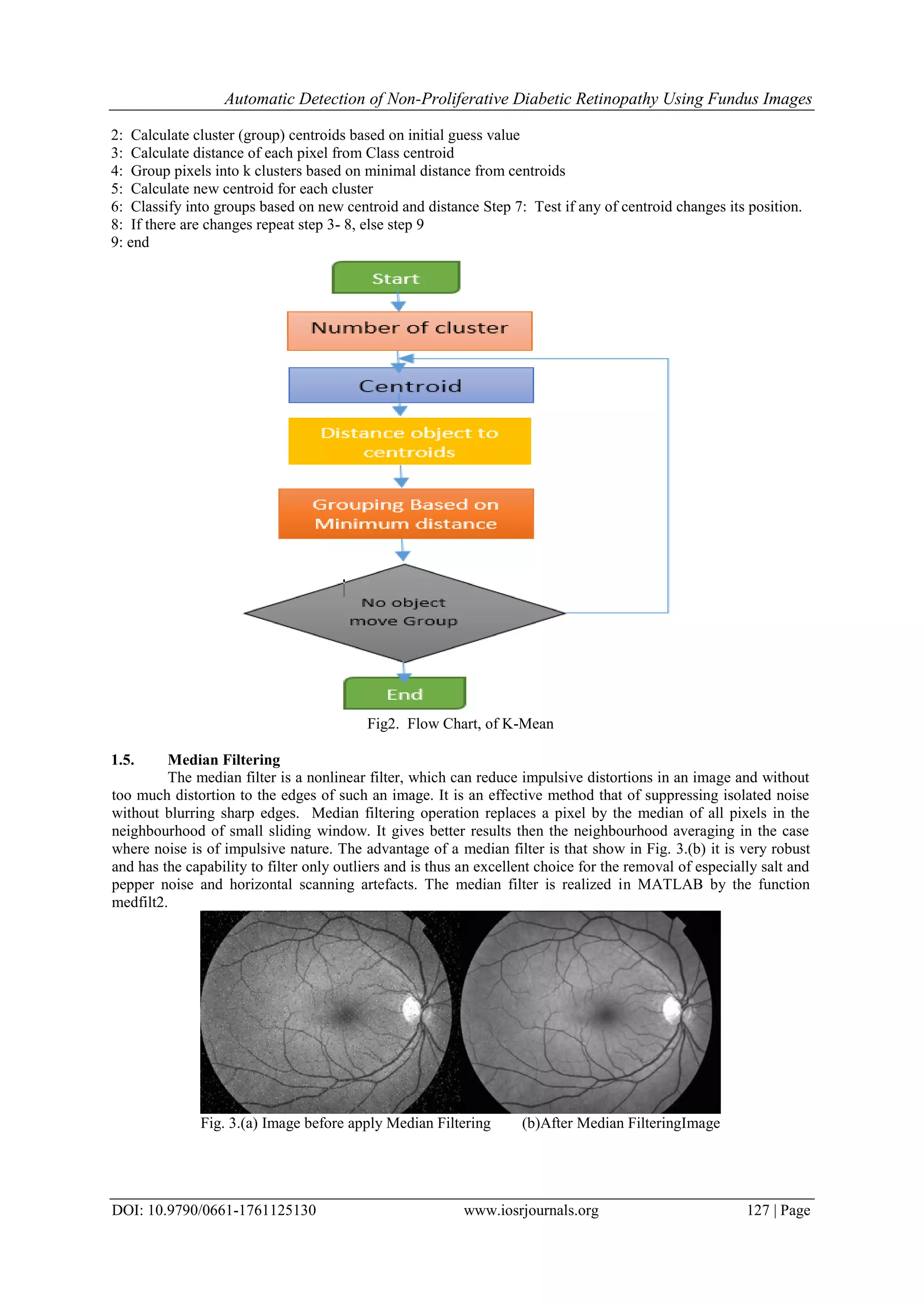 Automatic Detection of Non-Proliferative Diabetic Retinopathy Using Fundus Images
DOI: 10.9790/0661-1761125130 www.iosrjournals.org 127 | Page
2: Calculate cluster (group) centroids based on initial guess value
3: Calculate distance of each pixel from Class centroid
4: Group pixels into k clusters based on minimal distance from centroids
5: Calculate new centroid for each cluster
6: Classify into groups based on new centroid and distance Step 7: Test if any of centroid changes its position.
8: If there are changes repeat step 3- 8, else step 9
9: end
Fig2. Flow Chart, of K-Mean
1.5. Median Filtering
The median filter is a nonlinear filter, which can reduce impulsive distortions in an image and without
too much distortion to the edges of such an image. It is an effective method that of suppressing isolated noise
without blurring sharp edges. Median filtering operation replaces a pixel by the median of all pixels in the
neighbourhood of small sliding window. It gives better results then the neighbourhood averaging in the case
where noise is of impulsive nature. The advantage of a median filter is that show in Fig. 3.(b) it is very robust
and has the capability to filter only outliers and is thus an excellent choice for the removal of especially salt and
pepper noise and horizontal scanning artefacts. The median filter is realized in MATLAB by the function
medfilt2.
Fig. 3.(a) Image before apply Median Filtering (b)After Median FilteringImage
 
