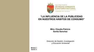 Mtra. Claudia Patricia
Santiz Sanchez
Dirección de Gestión, Investigación
y Educación Ambiental
“LA INFLUENCIA DE LA PUBLICIDAD
EN NUESTROS HÁBITOS DE CONSUMO”
Módulo 1
Sesión 3
 