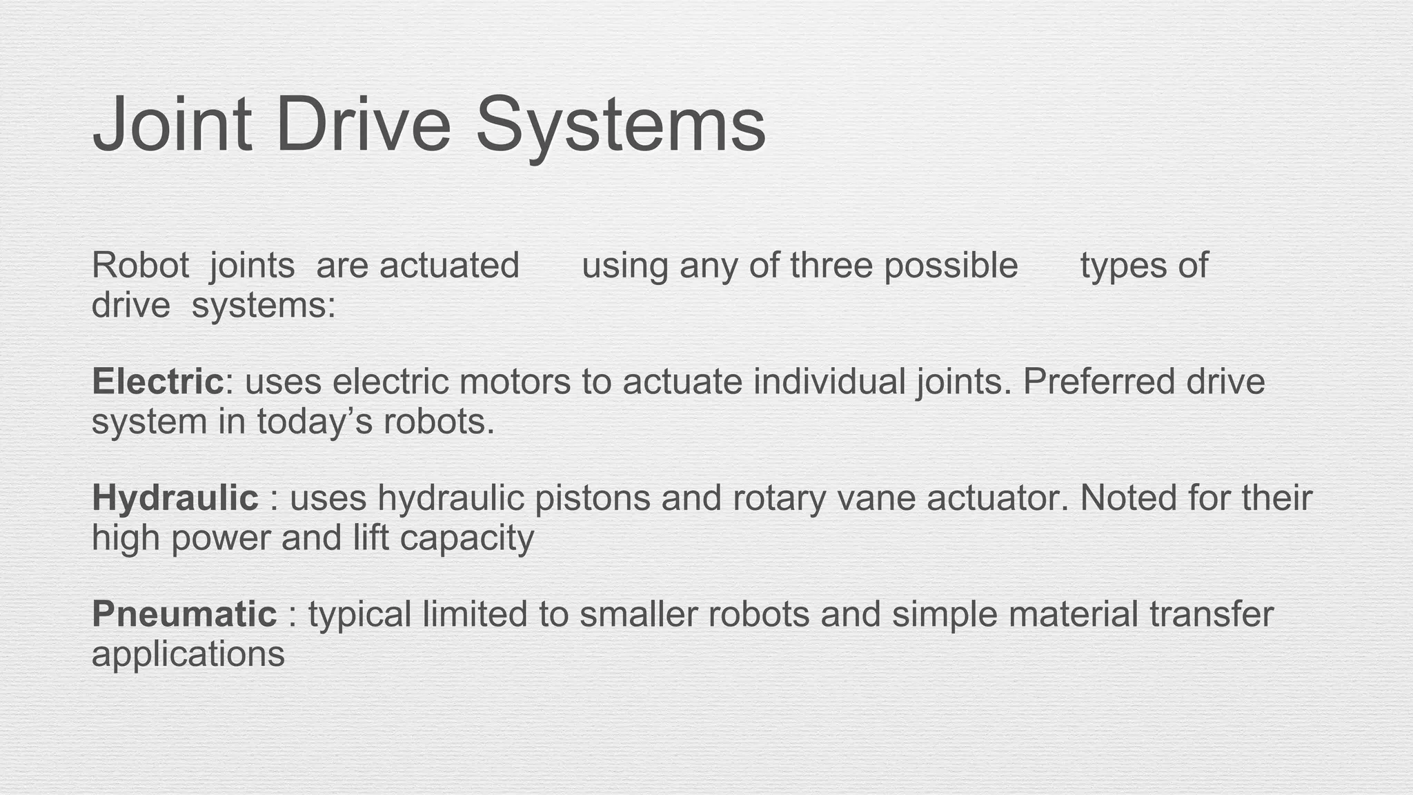 Joint Drive Systems
Robot joints are actuated using any of three possible types of
drive systems:
Electric: uses electric motors to actuate individual joints. Preferred drive
system in today’s robots.
Hydraulic : uses hydraulic pistons and rotary vane actuator. Noted for their
high power and lift capacity
Pneumatic : typical limited to smaller robots and simple material transfer
applications
 