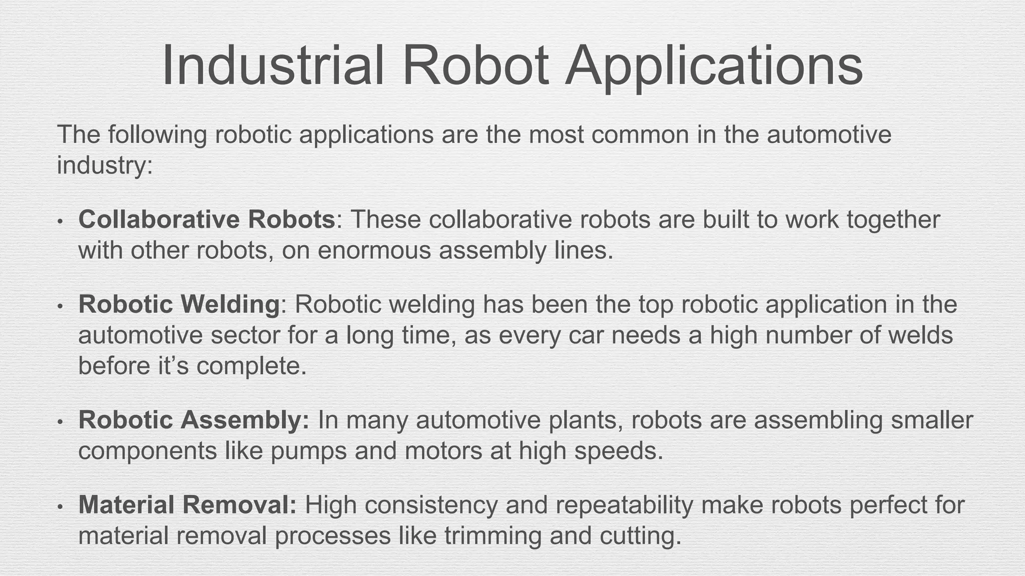Industrial Robot Applications
The following robotic applications are the most common in the automotive
industry:
• Collaborative Robots: These collaborative robots are built to work together
with other robots, on enormous assembly lines.
• Robotic Welding: Robotic welding has been the top robotic application in the
automotive sector for a long time, as every car needs a high number of welds
before it’s complete.
• Robotic Assembly: In many automotive plants, robots are assembling smaller
components like pumps and motors at high speeds.
• Material Removal: High consistency and repeatability make robots perfect for
material removal processes like trimming and cutting.
 
