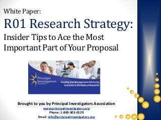 White Paper:

R01 Research Strategy:
Insider Tips to Ace the Most
Important Part of Your Proposal




    Brought to you by Principal Investigators Association
                 www.principalinvestigators.org
                       Phone: 1-800-303-0129
               Email: info@principalinvestigators.org
 