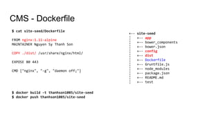 CMS - Dockerfile
$ cat site-seed/Dockerfile
FROM nginx:1.11-alpine
MAINTAINER Nguyen Sy Thanh Son
COPY ./dist/ /usr/share/nginx/html/
EXPOSE 80 443
CMD ["nginx", "-g", "daemon off;"]
+-- site-seed
¦ +-- app
¦ +-- bower_components
¦ +-- bower.json
¦ +-- config
¦ +-- dist
¦ +-- Dockerfile
¦ +-- Gruntfile.js
¦ +-- node_modules
¦ +-- package.json
¦ +-- README.md
¦ +-- test
$ docker build -t thanhson1085/site-seed
$ docker push thanhson1085/site-seed
 
