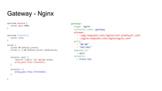 Gateway - Nginx
upstream backend {
server apis:3000;
}
upstream frontend {
server site;
}
server {
listen 80 default_server;
listen [::]:80 default_server ipv6only=on;
location /api/ {
rewrite ^/api/(.*)$ /api/$1 break;
proxy_pass http://backend/;
}
location / {
proxy_pass http://frontend/;
}
}
gateway:
image: nginx
container_name: gateway
volumes:
- ./app.template:/etc/nginx/conf.d/default.conf
- ./nginx.template:/etc/nginx/nginx.conf
ports:
- "80:80"
- "443:443"
depends_on:
- apis
networks:
- front-net
 