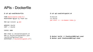 APIs - Dockerfile
$ cat api-seed/Dockerfile
FROM mhart/alpine-node:4.4
MAINTAINER Nguyen Sy Thanh Son
RUN npm install -g pm2
WORKDIR /build
COPY ./ /build
EXPOSE 3000
RUN chmod +x /build/entrypoint.sh
RUN cp /build/config/default.json
/build/config/local.json
ENTRYPOINT ["/build/entrypoint.sh"]
$ cat api-seed/entrypoint.sh
#!/bin/sh
cd /build
pm2 start -x --no-daemon index.js
$ docker build -t thanhson1085/api-seed
$ docker push thanhson1085/api-seed
 