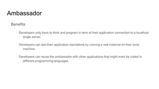 Ambassador
Benefits
Developers only have to think and program in term of their application connection to a localhost
single server.
Developers can test their application standalone by running a real instance on their local
machine.
Developers can reuse the ambassador with other applications that might even be coded in
different programming languages.
 