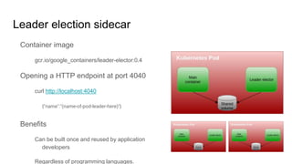 Leader election sidecar
Container image
gcr.io/google_containers/leader-elector:0.4
Opening a HTTP endpoint at port 4040
curl http://localhost:4040
{"name":"(name-of-pod-leader-here)"}
Benefits
Can be built once and reused by application
developers
Regardless of programming languages.
 