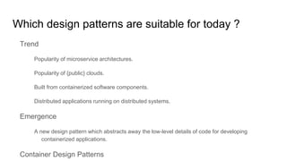 Which design patterns are suitable for today ?
Trend
Popularity of microservice architectures.
Popularity of {public} clouds.
Built from containerized software components.
Distributed applications running on distributed systems.
Emergence
A new design pattern which abstracts away the low-level details of code for developing
containerized applications.
Container Design Patterns
 