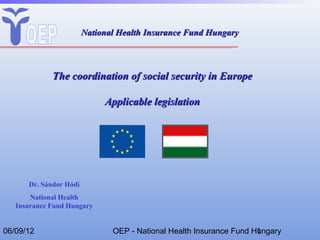 National Health Insurance Fund Hungary



             The coordination of social security in Europe

                             Applicable legislation




      Dr. Sándor Hódi
       National Health
   Insurance Fund Hungary


06/09/12                       OEP - National Health Insurance Fund Hungary
                                                                     1
 
